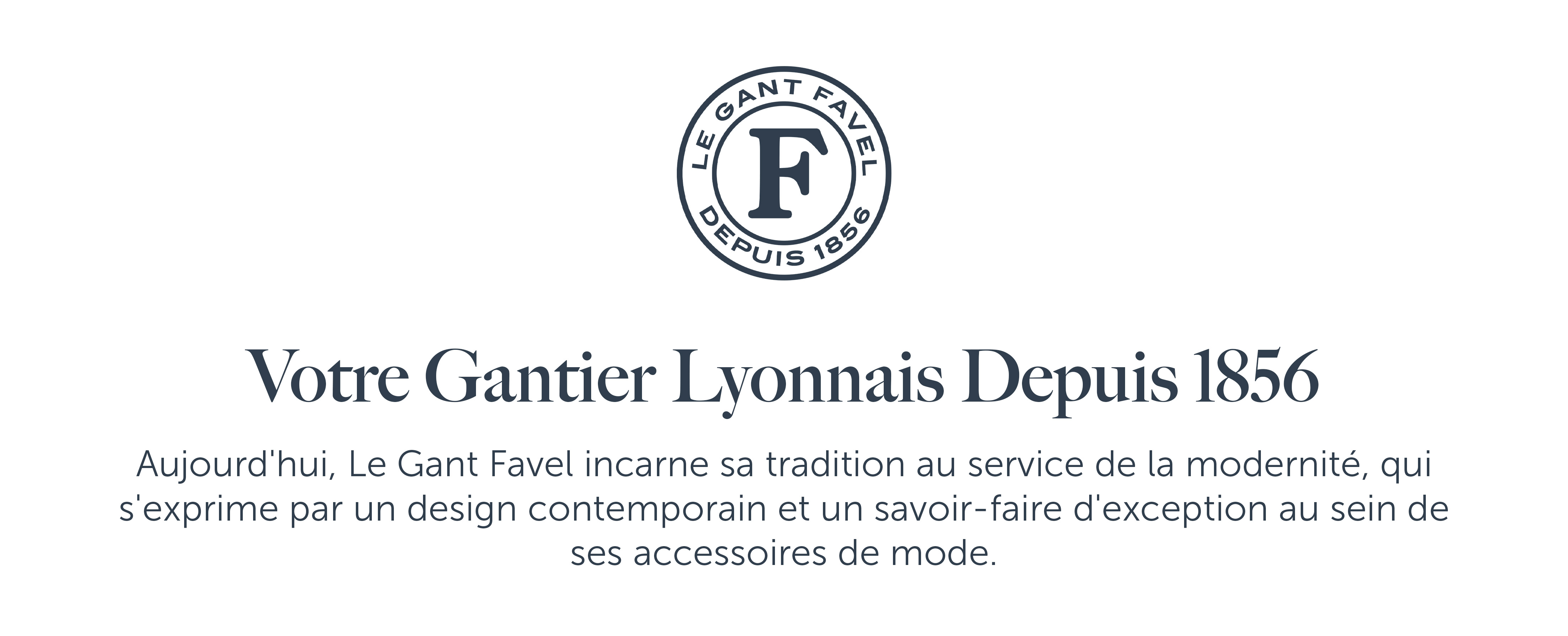 Votre Gantier Lyonnais Depuis 1856  Aujourd'hui, Le Gant Favel incarne sa tradition au service de la modernité, qui s'exprime par un design contemporain et un savoir-faire d'exception au sein de ses accessoires de mode.
